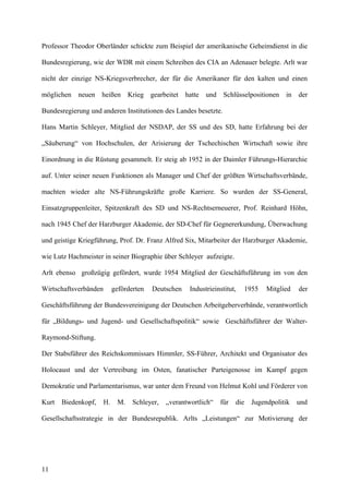 Professor Theodor Oberländer schickte zum Beispiel der amerikanische Geheimdienst in die
Bundesregierung, wie der WDR mit einem Schreiben des CIA an Adenauer belegte. Arlt war
nicht der einzige NS-Kriegsverbrecher, der für die Amerikaner für den kalten und einen
möglichen neuen heißen Krieg gearbeitet hatte und Schlüsselpositionen in der
Bundesregierung und anderen Institutionen des Landes besetzte.
Hans Martin Schleyer, Mitglied der NSDAP, der SS und des SD, hatte Erfahrung bei der
„Säuberung“ von Hochschulen, der Arisierung der Tschechischen Wirtschaft sowie ihre
Einordnung in die Rüstung gesammelt. Er steig ab 1952 in der Daimler Führungs-Hierarchie
auf. Unter seiner neuen Funktionen als Manager und Chef der größten Wirtschaftsverbände,
machten wieder alte NS-Führungskräfte große Karriere. So wurden der SS-General,
Einsatzgruppenleiter, Spitzenkraft des SD und NS-Rechtserneuerer, Prof. Reinhard Höhn,
nach 1945 Chef der Harzburger Akademie, der SD-Chef für Gegnererkundung, Überwachung
und geistige Kriegführung, Prof. Dr. Franz Alfred Six, Mitarbeiter der Harzburger Akademie,
wie Lutz Hachmeister in seiner Biographie über Schleyer aufzeigte.
Arlt ebenso großzügig gefördert, wurde 1954 Mitglied der Geschäftsführung im von den
Wirtschaftsverbänden geförderten Deutschen Industrieinstitut, 1955 Mitglied der
Geschäftsführung der Bundesvereinigung der Deutschen Arbeitgeberverbände, verantwortlich
für „Bildungs- und Jugend- und Gesellschaftspolitik“ sowie Geschäftsführer der Walter-
Raymond-Stiftung.
Der Stabsführer des Reichskommissars Himmler, SS-Führer, Architekt und Organisator des
Holocaust und der Vertreibung im Osten, fanatischer Parteigenosse im Kampf gegen
Demokratie und Parlamentarismus, war unter dem Freund von Helmut Kohl und Förderer von
Kurt Biedenkopf, H. M. Schleyer, „verantwortlich“ für die Jugendpolitik und
Gesellschaftsstrategie in der Bundesrepublik. Arlts „Leistungen“ zur Motivierung der
11
 