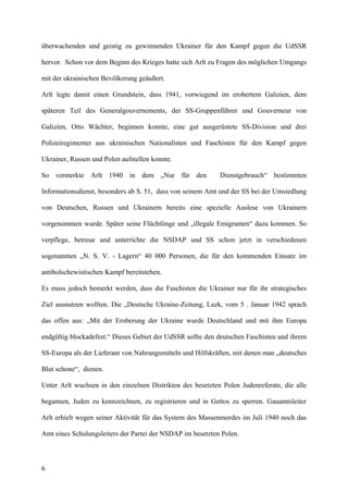 überwachenden und geistig zu gewinnenden Ukrainer für den Kampf gegen die UdSSR
hervor. Schon vor dem Beginn des Krieges hatte sich Arlt zu Fragen des möglichen Umgangs
mit der ukrainischen Bevölkerung geäußert.
Arlt legte damit einen Grundstein, dass 1941, vorwiegend im erobertem Galizien, dem
späteren Teil des Generalgouvernements, der SS-Gruppenführer und Gouverneur von
Galizien, Otto Wächter, beginnen konnte, eine gut ausgerüstete SS-Division und drei
Polizeiregimenter aus ukrainischen Nationalisten und Faschisten für den Kampf gegen
Ukrainer, Russen und Polen aufstellen konnte.
So vermerkte Arlt 1940 in dem „Nur für den Dienstgebrauch“ bestimmten
Informationsdienst, besonders ab S. 51, dass von seinem Amt und der SS bei der Umsiedlung
von Deutschen, Russen und Ukrainern bereits eine spezielle Auslese von Ukrainern
vorgenommen wurde. Später seine Flüchtlinge und „illegale Emigranten“ dazu kommen. So
verpflege, betreue und unterrichte die NSDAP und SS schon jetzt in verschiedenen
sogenannten „N. S. V. - Lagern“ 40 000 Personen, die für den kommenden Einsatz im
antibolschewistischen Kampf bereitstehen.
Es muss jedoch bemerkt werden, dass die Faschisten die Ukrainer nur für ihr strategisches
Ziel ausnutzen wollten. Die „Deutsche Ukraine-Zeitung, Luzk, vom 5 . Januar 1942 sprach
das offen aus: „Mit der Eroberung der Ukraine wurde Deutschland und mit ihm Europa
endgültig blockadefest.“ Dieses Gebiet der UdSSR sollte den deutschen Faschisten und ihrem
SS-Europa als der Lieferant von Nahrungsmitteln und Hilfskräften, mit denen man „deutsches
Blut schone“, dienen.
Unter Arlt wuchsen in den einzelnen Distrikten des besetzten Polen Judenreferate, die alle
begannen, Juden zu kennzeichnen, zu registrieren und in Gettos zu sperren. Gauamtsleiter
Arlt erhielt wegen seiner Aktivität für das System des Massenmordes im Juli 1940 noch das
Amt eines Schulungsleiters der Partei der NSDAP im besetzten Polen.
6
 