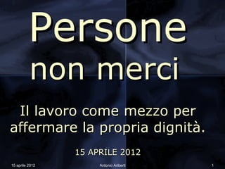 Persone
          non merci
 Il lavoro come mezzo per
affermare la propria dignità.
                 15 APRILE 2012
15 aprile 2012        Antonio Ariberti   1
 