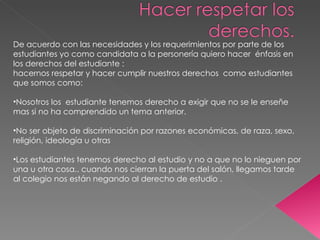 De acuerdo con las necesidades y los requerimientos por parte de los estudiantes yo como candidata a la personería quiero hacer  énfasis en los derechos del estudiante : hacernos respetar y hacer cumplir nuestros derechos  como estudiantes que somos como: Nosotros los  estudiante tenemos derecho a exigir que no se le enseñe mas si no ha comprendido un tema anterior. No ser objeto de discriminación por razones económicas, de raza, sexo, religión, ideología u otras Los estudiantes tenemos derecho al estudio y no a que no lo nieguen por una u otra cosa.. cuando nos cierran la puerta del salón, llegamos tarde al colegio nos están negando al derecho de estudio . 