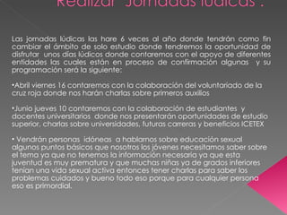 Las jornadas lúdicas las hare 6 veces al año donde tendrán como fin cambiar el ámbito de solo estudio donde tendremos la oportunidad de disfrutar  unos días lúdicos donde contaremos con el apoyo de diferentes entidades las cuales están en proceso de confirmación algunas  y su programación será la siguiente: Abril viernes 16 contaremos con la colaboración del voluntariado de la cruz roja donde nos harán charlas sobre primeros auxilios  Junio jueves 10 contaremos con la colaboración de estudiantes  y docentes universitarios  donde nos presentarán oportunidades de estudio superior, charlas sobre universidades, futuras carreras y beneficios ICETEX  Vendrán personas  idóneas  a hablarnos sobre educación sexual algunos puntos básicos que nosotros los jóvenes necesitamos saber sobre el tema ya que no tenemos la información necesaria ya que esta juventud es muy prematura y que muchas niñas ya de grados inferiores tenían una vida sexual activa entonces tener charlas para saber los problemas cuidados y bueno todo eso porque para cualquier persona eso es primordial. 