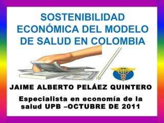 SOSTENIBILIDAD
 ECONÓMICA DEL MODELO
  DE SALUD EN COLOMBIA



JAIME ALBERTO PELÁEZ QUINTERO
 Especialista en economía de la
 salud UPB –OCTUBRE DE 2011
 