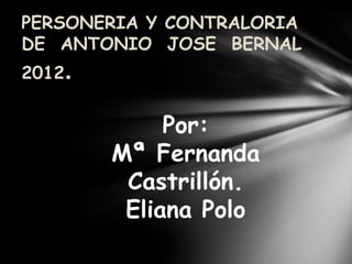 PERSONERIA Y CONTRALORIA
DE ANTONIO JOSE BERNAL
2012.


             Por:
        Mª Fernanda
         Castrillón.
         Eliana Polo
 