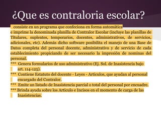 ¿Que es contraloria escolar?
  consiste en un programa que confeciona en forma automática
e imprime la denominada planilla de Contralor Escolar (incluye las planillas de
Títulares, suplentes, temporarios, docentes, administrativos, de servicios,
adicionales, etc). Además dicho software posibilita el manejo de una Base de
Datos completa del personal docente, administrativo y de servicio de cada
establecimiento propiciando de ser necesario la impresión de nominas del
personal.
*** Genera formularios de uso administrativo (Ej. Sol. de Inasistencia bajo
    art. 114-125).
*** Contiene Estatuto del docente - Leyes - Articulos, que ayudan al personal
    encargado del Contralor.
*** Emite un listado de Inasistencia parcial o total del personal por encuadre.
*** Brinda ayuda sobre los Articulo e Incisos en el momento de carga de las
    Inasistencias.
 