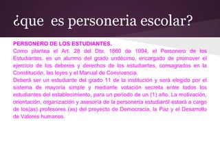 ¿que es personeria escolar?
PERSONERO DE LOS ESTUDIANTES.
Como plantea el Art. 28 del Dto. 1860 de 1994, el Personero de los
Estudiantes, es un alumno del grado undécimo, encargado de promover el
ejercicio de los deberes y derechos de los estudiantes, consagrados en la
Constitución, las leyes y el Manual de Convivencia.
Deberá ser un estudiante del grado 11 de la institución y será elegido por el
sistema de mayoría simple y mediante votación secreta entre todos los
estudiantes del establecimiento, para un período de un (1) año. La motivación,
orientación, organización y asesoría de la personería estudiantil estará a cargo
de los(as) profesores (as) del proyecto de Democracia, la Paz y el Desarrollo
de Valores humanos.
 