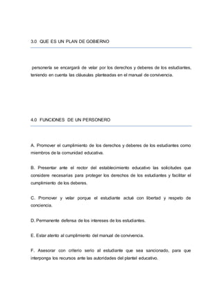 3.0 QUE ES UN PLAN DE GOBIERNO
personería se encargará de velar por los derechos y deberes de los estudiantes,
teniendo en cuenta las cláusulas planteadas en el manual de convivencia.
4.0 FUNCIONES DE UN PERSONERO
A. Promover el cumplimiento de los derechos y deberes de los estudiantes como
miembros de la comunidad educativa.
B. Presentar ante el rector del establecimiento educativo las solicitudes que
considere necesarias para proteger los derechos de los estudiantes y facilitar el
cumplimiento de los deberes.
C. Promover y velar porque el estudiante actué con libertad y respeto de
conciencia.
D. Permanente defensa de los intereses de los estudiantes.
E. Estar atento al cumplimiento del manual de convivencia.
F. Asesorar con criterio serio al estudiante que sea sancionado, para que
interponga los recursos ante las autoridades del plantel educativo.
 
