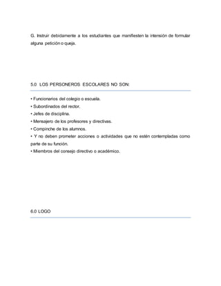 G. Instruir debidamente a los estudiantes que manifiesten la intensión de formular
alguna petición o queja.
5.0 LOS PERSONEROS ESCOLARES NO SON:
• Funcionarios del colegio o escuela.
• Subordinados del rector.
• Jefes de disciplina.
• Mensajero de los profesores y directivas.
• Compinche de los alumnos.
• Y no deben prometer acciones o actividades que no estén contempladas como
parte de su función.
• Miembros del consejo directivo o académico.
6.0 LOGO
 