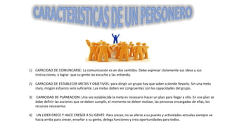 1) CAPACIDAD DE COMUNCARSE: La comunicación es en dos sentidos. Debe expresar claramente sus ideas y sus
instrucciones, y lograr que su gente las escuche y las entienda.
2) CAPACIDAD DE ESTABLECER METAS Y OBJETIVOS: para dirigir un grupo hay que saber a donde llevarlo. Sin una meta
clara, ningún esfuerzo será suficiente. Las metas deben ser congruentes con las capacidades del grupo.
3) CAPACIDAD DE PLANEACION: Una vez establecida la meta es necesario hacer un plan para llegar a ello. En ese plan se
debe definir las acciones que se deben cumplir, el momento se deben realizar, las personas encargadas de ellas, los
recursos necesarios.
4) UN LIDER CRECE Y HACE CRESER A SU GENTE: Para crecer, no se aferra a su puesto y actividades actuales siempre ve
hacia arriba para crecer, enseñar a su gente, delega funciones y crea oportunidades para todos.
 