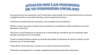 Como personero de los estudiantes y por lo tanto líder comprometido con el mejoramiento de la convivencia
y calidad de vida de tu comunidad educativa, tiene las siguientes funciones :
*Promover el cumplimiento de los derechos y de los deberes de los estudiantes.
*Recibir y evaluar las quejas y reclamos que te presenten tus compañeros cuando consideren que se han
lesionado sus derechos.
*Así mismo, las formuladas por las personas de la comunidad que consideren que los estudiantes están
alterado la convivencia en la comunidad.
*Acudir al consejo directivo cuando sea necesario para apelar las decisiones de rector en relación con las
peticiones que tu has presentado.
*Estar atento y actuar para que s conozca y se cumpla el manual de convivencia.
*Promover la participación en el estudio y elaboración del proyecto educativo institucional.
 