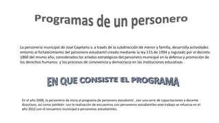 La personería municipal de José Cayetano v. a través de la subdirección de menor y familia, desarrolla actividades
entorno al fortalecimiento del personero estudiantil creado mediante la ley 115 de 1994 y regulado por el decreto
1860 del mismo año, considerados los arlados estratégicos del personero municipal en la defensa y promoción de
los derechos humanos y los procesos de convivencia y democracia en las instituciones educativas .
En el año 2008, la personería da inicio al programa de personero estudiantil , con una serie de capacitaciones a docente
directivos, así como también con la realización de encuentros con personeros estudiantiles este trabajo se refuerza en el
año 2012 con el encuentro municipal e personeros estudiantiles.
 