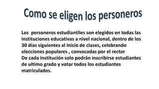Los personeros estudiantiles son elegidos en todas las
instituciones educativas a nivel nacional, dentro de los
30 días siguientes al inicio de clases, celebrando
elecciones populares , convocadas por el rector
De cada institución solo podrán inscribirse estudiantes
de ultimo grado y votar todos los estudiantes
matriculados.
 