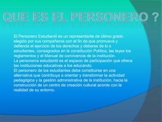 El Personero Estudiantil es un representante de último grado
elegido por sus compañeros con el fin de que promueva y
defienda el ejercicio de los derechos y deberes de lo s
estudiantes, consagrados en la constitución Política, las leyes los
reglamentos y el Manual de convivencia de la institución.
La personería estudiantil es el espacio de participación que ofrece
las instituciones educativas a los educando.
El personero de los estudiantes debe constituirse en una
alternativa que contribuya a orientar y transformar la actividad
pedagógica y la gestión administrativa de la institución, hacia la
construcción de un centro de creación cultural acorde con la
realidad de su entorno.
 