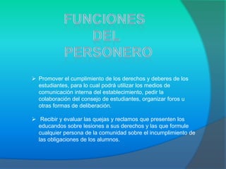  Promover el cumplimiento de los derechos y deberes de los
  estudiantes, para lo cual podrá utilizar los medios de
  comunicación interna del establecimiento, pedir la
  colaboración del consejo de estudiantes, organizar foros u
  otras formas de deliberación.

 Recibir y evaluar las quejas y reclamos que presenten los
  educandos sobre lesiones a sus derechos y las que formule
  cualquier persona de la comunidad sobre el incumplimiento de
  las obligaciones de los alumnos.
 