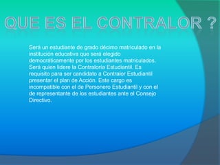 Será un estudiante de grado décimo matriculado en la
institución educativa que será elegido
democráticamente por los estudiantes matriculados.
Será quien lidere la Contraloría Estudiantil. Es
requisito para ser candidato a Contralor Estudiantil
presentar el plan de Acción. Este cargo es
incompatible con el de Personero Estudiantil y con el
de representante de los estudiantes ante el Consejo
Directivo.
 