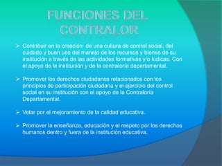  Contribuir en la creación de una cultura de control social, del
  cuidado y buen uso del manejo de los recursos y bienes de su
  institución a través de las actividades formativas y/o lúdicas. Con
  el apoyo de la institución y de la contraloría departamental.

 Promover los derechos ciudadanos relacionados con los
  principios de participación ciudadana y el ejercicio del control
  social en su institución con el apoyo de la Contraloría
  Departamental.

 Velar por el mejoramiento de la calidad educativa.

 Promover la enseñanza, educación y el respeto por los derechos
  humanos dentro y fuera de la institución educativa.
 