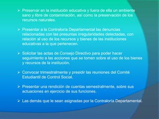  Preservar en la institución educativa y fuera de ella un ambiente
  sano y libre de contaminación, así como la preservación de los
  recursos naturales.

 Presentar a la Contraloría Departamental las denuncias
  relacionadas con las presuntas irregularidades detectadas, con
  relación al uso de los recursos y bienes de las instituciones
  educativas a la que pertenecen.

 Solicitar las actas de Consejo Directivo para poder hacer
  seguimiento a las acciones que se tomen sobre el uso de los bienes
  y recursos de la institución.

 Convocar trimestralmente y presidir las reuniones del Comité
  Estudiantil de Control Social.

 Presentar una rendición de cuentas semestralmente, sobre sus
  actuaciones en ejercicio de sus funciones.

 Las demás que le sean asignadas por la Contraloría Departamental.
 