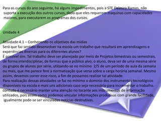 Para os cursos do ano seguinte, há alguns impedimentos, pois a STE Delmira Ramos, não suporta a execução dos outros cursos, dado que eles requerem maquinas com capacidades maiores, para executarem os programas dos cursos.Unidade 4Atividade 4.1 – Conhecendo os objetivos das mídiasSerá que faz sentido desenvolver na escola um trabalho que resultará em aprendizagens e experiências diversas para os diferentes alunos?É possível sim. Tal trabalho deve ser planejado por meio de Projetos bimestrais ou semestrais, de forma interdisciplinar, de formas que o público alvo, o aluno, deva ser de uma mesma série ou grupos de alunos por série, utilzando-se no mínimo  2/5 de um período de aula da semana ou mais, que me parece fere a normatização que versa sobre a carga horária semanal. Mesmo assim, devemos correr esse risco, a fim de possamos realizar tal atividade.Para realização dessas atividades se faz no mínimo o domínio dos instrumentos tecnológicos disponíveis na escola e mais uns adicionais caso seja necessário para incrementar o trabalho. contudo é necessário manter uma atenção no tocante aos instrumentos de informação utilizados, pois assim como podemos vincular informações produtivas com grande facilidade, igualmente pode-se ser vinculadas notícias destrutivas.