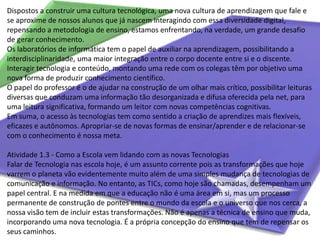 Dispostos a construir uma cultura tecnológica, uma nova cultura de aprendizagem que fale e se aproxime de nossos alunos que já nascem interagindo com essa diversidade digital, repensando a metodologia de ensino, estamos enfrentando, na verdade, um grande desafio de gerar conhecimento.Os laboratórios de informática tem o papel de auxiliar na aprendizagem, possibilitando a interdisciplinaridade, uma maior integração entre o corpo docente entre si e o discente. Interagir tecnologia e conteúdo, montando uma rede com os colegas têm por objetivo uma nova forma de produzir conhecimento científico.O papel do professor é o de ajudar na construção de um olhar mais crítico, possibilitar leituras diversas que conduzam uma informação tão desorganizada e difusa oferecida pela net, para uma leitura significativa, formando um leitor com novas competências cognitivas.Em suma, o acesso às tecnologias tem como sentido a criação de aprendizes mais flexíveis, eficazes e autônomos. Apropriar-se de novas formas de ensinar/aprender e de relacionar-se com o conhecimento é nossa meta.Atividade 1.3 - Como a Escola vem lidando com as novas TecnologiasFalar de Tecnologia nas escola hoje, é um assunto corrente pois as transformações que hoje varrem o planeta vão evidentemente muito além de uma simples mudança de tecnologias de comunicação e informação. No entanto, as TICs, como hoje são chamadas, desempenham um papel central. E na medida em que a educação não é uma área em si, mas um processo permanente de construção de pontes entre o mundo da escola e o universo que nos cerca, a nossa visão tem de incluir estas transformações. Não é apenas a técnica de ensino que muda, incorporando uma nova tecnologia. É a própria concepção do ensino que tem de repensar os seus caminhos.