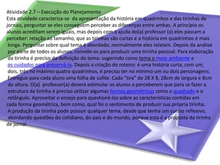 Atividade 2.7 – Execução do PlanejamentoEsta atividade caracteriza-se  da apresentação da história em quadrinhos e das tirinhas de jornais, perguntar se eles conseguem perceber as diferenças entre ambas. A princípio os alunos acreditam serem iguais, mas depois com a ajuda do(a) professor (a) eles passam a perceber: relação ao tamanho, que as tirinhas são curtas e a história em quadrinhos é maislonga. Perguntar sobre qual tema é abordado, normalmente eles relatam. Depois da análisepor parte de todos os alunos, convide-os para produzir uma tirinha pessoal. Para elaboraçãoda tirinha é preciso da definição do tema: sugerindo como tema o meio ambienteeos cuidados para preservá-lo. Depois a criação do roteiro: é uma história curta, com um,dois, três no máximo quatro quadrinhos, é preciso ter no mínimo um ou dois personagens.Entregue para cada aluno uma folha de sufite. Cada “tira” de 28 X 8, 28cm de largura e 8cmde altura. O(a)  professor(a) deverá estimular os alunos a perceberem que para se fazer aestrutura da tirinha é preciso utilizar algumas formas geométricas como o quadrado e oretângulo. Aproveitar o ensejo para questioná-los sobre as características contidas em cada forma geométrica, bem como, qual foi o sentimento de produzir sua própria tirinha.A produção da tirinha pode possuir qualquer tema, desde que tenha um cunho reflexivo,abordando questões do cotidiano, do país e do mundo, porque esta é a proposta da tirinha de jornal.