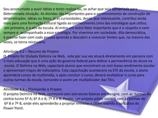 Sou acostumado a ouvir idéias e tento realizá-las, se achar que seja apropriada para Determinada situação. As dúvidas são importantes para o aprimoramento da construção de determinados  idéias ou fatos; já as curiosidades, desde que interessante, contribui ainda mais para uma formação cultural ligada ao conhecimento.Uma das estratégias que utilizo, em primeiro, é o ato da escuta. Aí entra um outro fator importante que é o respeito e nem sempre é  acompanhado a essa estratégia. Por vivermos em sociedade, dita democrática, é preciso fazer com cada pessoa aprenda a descobrir e vivenciar limites que, na maioria das vezes, se torna necessário.Atividade 3.2 – Resumo do ProjetoO  Projeto foi titulado Delmira na Web,  este por sua vez atuará diretamente em parceira com o mais educação que é uma ação do governo federal para dobrar a permanência do aluno na escola. O Delmira na Web, capacitará alunos que encontram-se com baixo rendimento escolar e apresentam traços de indisciplina. Esta capacitação acontecerá na STE da escola, o aluno aprenderá cursos de multimídia, e após concluir o curso, deverá multiplicar o curso para outras turmas da escola, tornando-o assim um multiplicador das TICs.Atividade 3.3 – Planejando o ProjetoO projeto Delmira na Web, começará com estruturas básicas em designe, com as  turmas do contra-turno 5º A; 6º A e B; 7º A e B. Porém  um projeto piloto iniciará com as turmas de 6º B e 7º B, onde eles aprenderão a projetar vinhetas e slides usando o aplicativo do Power Point. 