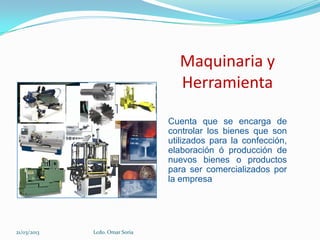 Maquinaria y
                                  Herramienta

                                Cuenta que se encarga de
                                controlar los bienes que son
                                utilizados para la confección,
                                elaboración ó producción de
                                nuevos bienes o productos
                                para ser comercializados por
                                la empresa




21/03/2013   Lcdo. Omar Soria
 