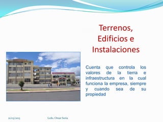 Terrenos,
                                    Edificios e
                                  Instalaciones
                                Cuenta que controla los
                                valores de la tierra e
                                infraestructura en la cual
                                funciona la empresa, siempre
                                y cuando sea de su
                                propiedad




21/03/2013   Lcdo. Omar Soria
 