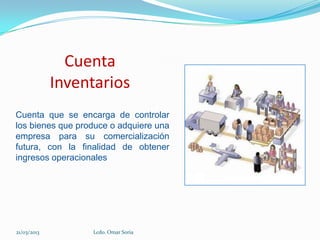 Cuenta
             Inventarios
Cuenta que se encarga de controlar
los bienes que produce o adquiere una
empresa para su comercialización
futura, con la finalidad de obtener
ingresos operacionales




21/03/2013        Lcdo. Omar Soria
 