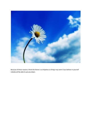 Because of these reasons I think the theme is as hopeless as things may seem if you believe in yourself
nobody will be able to put you down.
 