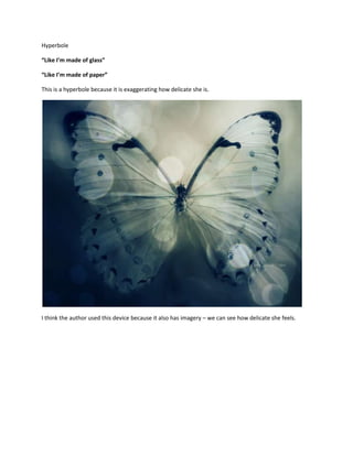 Hyperbole

“Like I’m made of glass”

“Like I’m made of paper”

This is a hyperbole because it is exaggerating how delicate she is.




I think the author used this device because it also has imagery – we can see how delicate she feels.
 