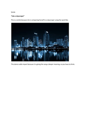 Simile

“Like a skyscraper”

This is a simile because she is comparing herself to a skyscraper using the word like.




This device adds impact because it is giving the song a deeper meaning, so you have to think.
 