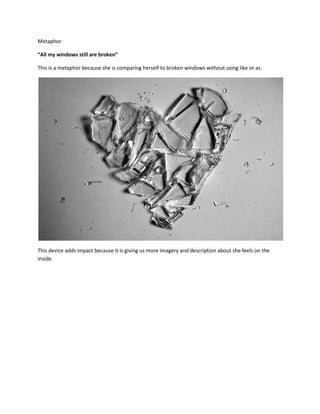 Metaphor

“All my windows still are broken”

This is a metaphor because she is comparing herself to broken windows without using like or as.




This device adds impact because it is giving us more imagery and description about she feels on the
inside.
 