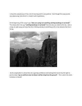 I chose this song because it has a lot of meaning and it’s very poetical. Even though this song sounds
very depressing I also think it is mixed in with hopefulness.



At the beginning of the song it says “skies are crying I am watching catching teardrops in my hands”.
This shows when she says “catching teardrops in my hands” that she also can relate to the sky – who is
crying. So right away we know that she is feeling sad about something so this is her obstacle that she is
facing.




 As the song builds it is almost like she is gaining confidence and realizing that no one has the right to
put her down “go on and try to tear me down I will be rising from the ground”. This is when she starts
to believe in herself.
 