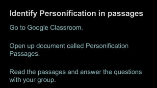 Identify Personification in passages
Go to Google Classroom.
Open up document called Personification
Passages.
Read the passages and answer the questions
with your group.
 