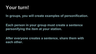 Your turn!
In groups, you will create examples of personification.
Each person in your group must create a sentence
personifying the item at your station.
After everyone creates a sentence, share them with
each other.
 