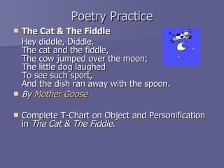Poetry Practice The Cat & The Fiddle  Hey diddle, Diddle, The cat and the fiddle, The cow jumped over the moon; The little dog laughed  To see such sport, And the dish ran away with the spoon. By  Mother Goose Complete T-Chart on Object and Personification in  The Cat & The Fiddle. 