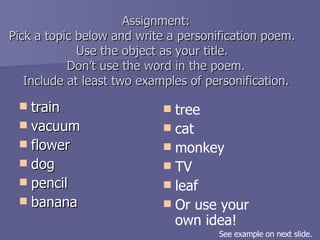 Assignment: Pick a topic below and write a personification poem.  Use the object as your title.  Don’t use the word in the poem. Include at least two examples of personification. train vacuum flower dog pencil banana tree cat monkey TV leaf Or use your own idea! See example on next slide. 