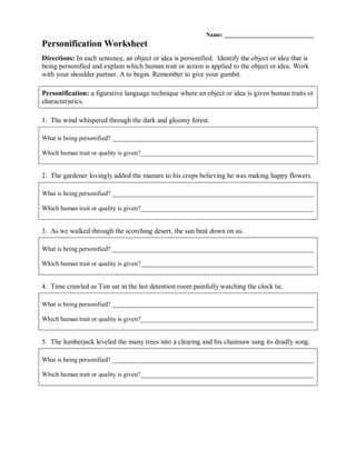 Name: _______________________________
Personification Worksheet
Directions: In each sentence, an object or idea is personified. Identify the object or idea that is
being personified and explain which human trait or action is applied to the object or idea. Work
with your shoulder partner. A to begin. Remember to give your gambit.
Personification: a figurative language technique where an object or idea is given human traits or
characteristics.
1. The wind whispered through the dark and gloomy forest.
What is being personified? _______________________________________________________________
Which human trait or quality is given?______________________________________________________
2. The gardener lovingly added the manure to his crops believing he was making happy flowers.
What is being personified? _______________________________________________________________
Which human trait or quality is given?______________________________________________________
3. As we walked through the scorching desert, the sun beat down on us.
What is being personified? _______________________________________________________________
Which human trait or quality is given?______________________________________________________
4. Time crawled as Tim sat in the hot detention room painfully watching the clock tic.
What is being personified? _______________________________________________________________
Which human trait or quality is given?______________________________________________________
5. The lumberjack leveled the many trees into a clearing and his chainsaw sang its deadly song.
What is being personified? _______________________________________________________________
Which human trait or quality is given?______________________________________________________
 