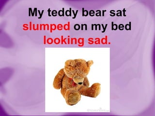 My teddy bear sat
slumped on my bed
looking sad.

 