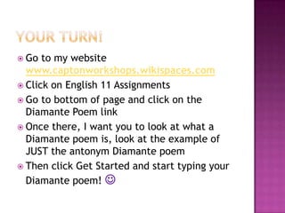 Your turn!Go to my website  www.captonworkshops.wikispaces.comClick on English 11 AssignmentsGo to bottom of page and click on the Diamante Poem linkOnce there, I want you to look at what a Diamante poem is, look at the example of JUST the antonym Diamante poemThen click Get Started and start typing your Diamante poem! 