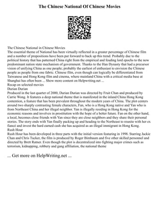 The Chinese National Of Chinese Movies
The Chinese National in Chinese Movies
The essential theme of National has been virtually reflected in a greater percentage of Chinese film
and a number of propositions have been put forward to back up this trend. Probably due to the
political history that has patterned China right from the empirical and feuding lord epochs to the now
predominant nation state mechanism of government. Thanks to the Han Dynasty that had a precursor
vision of unifying China as one people; probably the earliest of enthusiast to envision the Chinese
people as people from one fabric. Chinese film, even though can logically be differentiated from
Taiwanese and Hong Kong film and cinema, where mainland China with a critical media base at
Shanghai has often been ... Show more content on Helpwriting.net ...
Recap on selected movies
Durian Durian
Produced in the last quarter of 2000, Durian Durian was directed by Fruit Chan and produced by
Carrie Wong. It features a deep national theme that is manifested in the inland China Hong Kong
contention, a feature that has been prevalent throughout the modern years of China. The plot centers
around two sharply contrasting female characters, Fan, who is a Hong Kong native and Yan who is
from Northeast China and her illegal neighbor. Yan is illegally residing in Hong Kong for the
economic reasons and involves in prostitution with the hope of a better future. Fan on the other hand,
a local, becomes close friends with Yan since they are close neighbors and they share their personal
stories. The story ends with Yan finally packing up and heading to the Northeast to reunite with her ex
fiancé and invest the hard earned cash she has acquired as an illegal immigrant in Hong Kong.
Rush Hour
Rush Hour has been developed in three parts with the initial version featuring in 1998. Starring Jackie
Chan and Chris Tucker, the film is produced by Roger Bimbaum and five other skilled personnel and
directed by Brett Ratner. Even though the plot is decentralized into fighting major crimes such as
terrorism, kidnapping, robbery and gang affiliation, the national theme
... Get more on HelpWriting.net ...
 