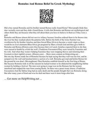 Romulus And Remus Belief In Greek Mythology
Did a boy named Romulus and his brother named Remus really found Rome? Most people think they
don t actually exist and they didn t found Rome. It tells that Romulus and Remus are mythological and
others think they are because what they tell about them you have to believe in them as if they were a
god.
Romulus and Remus almost did not survive infancy because Amulius ordered them to be thrown into
the river but they washed ashore the palatine hills. Before the birth of the twins Numitor was
overthrown by his brother Amulius and then forced Rhea Silvia to become a vestal virgin so there
would be no rival claimants.Rhea Silvia got pregnant by Mars a Greek God and then gave birth to
Romulus and Remus.(History.com) Also because their evil uncle Amulius expected them to die they
were nursed to health by a kind she wolf. (Traditions Encounters)They were raised by Faustulus and
his wife. And when they weren t helping Faustulus they were stopping thieves and returning their
livestock to their rightful owners. (History.com) ... Show more content on Helpwriting.net ...
But one day Remus made fun of Romulus because he kept saying that they wall was too low, and he
jumped over the wall and knocked down a section of a wall. Romulus got mad and before Remus hit
the ground he was dead. (Mccaughrean) Then Romulus establish himself as the first king of Rome.
But because Romulus took in all the outcasts he lacked woman so he abducted the neighboring Sabine
women by holding a festival. The men were going to wage war on the Romans but the women
interfered and stopped the men from ceasing Rome. So there was a peace treaty drawn. (Traditions
Encounters) And the Sabine king had an early death and the people thought that was Romulus doing.
But after many years of kind and wise he died and there were 6 more kings after him.
... Get more on HelpWriting.net ...
 