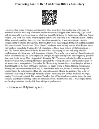 Comparing Love In Her And Arthur Hiller s Love Story
I ve always had mixed feelings when it came to films about love. For me, the idea of love can be
presented is such a basic way it becomes obvious to what will happen next. Essentially, I get bored
with the same old generic portrayal on what love should look like or be. Spike Jonze s Her and Arthur
Hiller s Love Story was such a refreshing take on how love can come in all forms and doesn t need to
follow a sort of guideline, like every other love film seems to be. It was interesting to view the
contrast in the two films. Though very different, there were many aspects to the plot and the characters
Theodore (Joaquin Phoenix) and Oliver (Ryan O Neal) that were notably similar. What I loved about
Her was how beautifully it was portrayed. Everything ... Show more content on Helpwriting.net ...
You find this out when Oliver is in the doctors office, checking up on him and Jenny s health
conditions and why they aren t able to produce children. The way he reacts was truly heart breaking to
watch. Instantaneously, his facial expression changes, his eyes turning wide, and completely goes into
shock and denial saying That s impossible! Shes only 24! . The scene truly displayed how traumatic
this news was on him, and his performance delivered the feelings of sadness and frustration even for
me as the viewer to experience. The end of the film showing the two lovers in the hospital without a
doubt brought out the most of Oliver s emotions. He began crying to Jenny, blaming himself, and
wishing that she wasn t on her death bed. As heartbroken as he was, he had to remain strong and
comfort her in the last moments of her life. Interestly enough, I found the ending of Her to be very
similar to Love Story. Even though Samantha doesn t necessarily die, she has no choice but to go,
leaving Theodore devastated. The reaction Theodore had of Samatha leaving easily shows the pain
someone could feel when they ve lost an important person. Both Phoenix and O Neal displayed this
overbearing emotional time in their lives with great performance
... Get more on HelpWriting.net ...
 