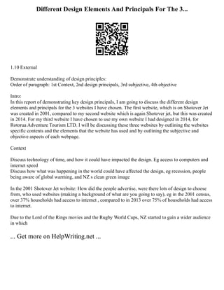 Different Design Elements And Principals For The 3...
1.10 External
Demonstrate understanding of design principles:
Order of paragraph: 1st Context, 2nd design principals, 3rd subjective, 4th objective
Intro:
In this report of demonstrating key design principals, I am going to discuss the different design
elements and principals for the 3 websites I have chosen. The first website, which is on Shotover Jet
was created in 2001, compared to my second website which is again Shotover jet, but this was created
in 2014. For my third website I have chosen to use my own website I had designed in 2014, for
Rotorua Adventure Tourism LTD. I will be discussing these three websites by outlining the websites
specific contents and the elements that the website has used and by outlining the subjective and
objective aspects of each webpage.
Context
Discuss technology of time, and how it could have impacted the design. Eg access to computers and
internet speed
Discuss how what was happening in the world could have affected the design, eg recession, people
being aware of global warming, and NZ s clean green image
In the 2001 Shotover Jet website: How did the people advertise, were there lots of design to choose
from, who used websites (making a background of what are you going to say), eg in the 2001 census,
over 37% households had access to internet , compared to in 2013 over 75% of households had access
to internet.
Due to the Lord of the Rings movies and the Rugby World Cups, NZ started to gain a wider audience
in which
... Get more on HelpWriting.net ...
 