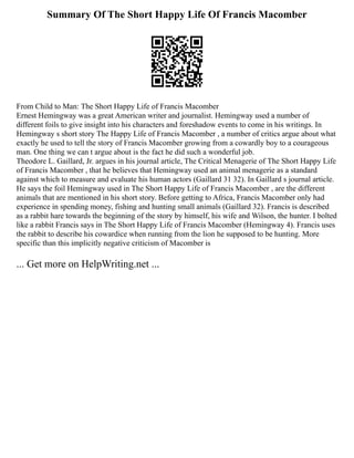 Summary Of The Short Happy Life Of Francis Macomber
From Child to Man: The Short Happy Life of Francis Macomber
Ernest Hemingway was a great American writer and journalist. Hemingway used a number of
different foils to give insight into his characters and foreshadow events to come in his writings. In
Hemingway s short story The Happy Life of Francis Macomber , a number of critics argue about what
exactly he used to tell the story of Francis Macomber growing from a cowardly boy to a courageous
man. One thing we can t argue about is the fact he did such a wonderful job.
Theodore L. Gaillard, Jr. argues in his journal article, The Critical Menagerie of The Short Happy Life
of Francis Macomber , that he believes that Hemingway used an animal menagerie as a standard
against which to measure and evaluate his human actors (Gaillard 31 32). In Gaillard s journal article.
He says the foil Hemingway used in The Short Happy Life of Francis Macomber , are the different
animals that are mentioned in his short story. Before getting to Africa, Francis Macomber only had
experience in spending money, fishing and hunting small animals (Gaillard 32). Francis is described
as a rabbit hare towards the beginning of the story by himself, his wife and Wilson, the hunter. I bolted
like a rabbit Francis says in The Short Happy Life of Francis Macomber (Hemingway 4). Francis uses
the rabbit to describe his cowardice when running from the lion he supposed to be hunting. More
specific than this implicitly negative criticism of Macomber is
... Get more on HelpWriting.net ...
 