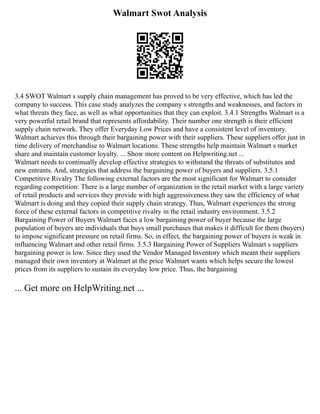 Walmart Swot Analysis
3.4 SWOT Walmart s supply chain management has proved to be very effective, which has led the
company to success. This case study analyzes the company s strengths and weaknesses, and factors in
what threats they face, as well as what opportunities that they can exploit. 3.4.1 Strengths Walmart is a
very powerful retail brand that represents affordability. Their number one strength is their efficient
supply chain network. They offer Everyday Low Prices and have a consistent level of inventory.
Walmart achieves this through their bargaining power with their suppliers. These suppliers offer just in
time delivery of merchandise to Walmart locations. These strengths help maintain Walmart s market
share and maintain customer loyalty. ... Show more content on Helpwriting.net ...
Walmart needs to continually develop effective strategies to withstand the threats of substitutes and
new entrants. And, strategies that address the bargaining power of buyers and suppliers. 3.5.1
Competitive Rivalry The following external factors are the most significant for Walmart to consider
regarding competition: There is a large number of organization in the retail market with a large variety
of retail products and services they provide with high aggressiveness they saw the efficiency of what
Walmart is doing and they copied their supply chain strategy. Thus, Walmart experiences the strong
force of these external factors in competitive rivalry in the retail industry environment. 3.5.2
Bargaining Power of Buyers Walmart faces a low bargaining power of buyer because the large
population of buyers are individuals that buys small purchases that makes it difficult for them (buyers)
to impose significant pressure on retail firms. So, in effect, the bargaining power of buyers is weak in
influencing Walmart and other retail firms. 3.5.3 Bargaining Power of Suppliers Walmart s suppliers
bargaining power is low. Since they used the Vendor Managed Inventory which meant their suppliers
managed their own inventory at Walmart at the price Walmart wants which helps secure the lowest
prices from its suppliers to sustain its everyday low price. Thus, the bargaining
... Get more on HelpWriting.net ...
 