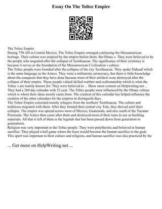 Essay On The Toltec Empire
The Toltec Empire
During 750 AD in Central Mexico, The Toltec Empire emerged continuing the Mesoamerican
heritage. Their culture was inspired by the empire before them, the Olmec s. They were believed to be
the people who migrated after the collapse of Teotihuacan. The significance of their existence is
because it serves as the foundation of the Mesoamerican Civilization s culture.
The Toltec people were founded after the collapse of the city Teotihuacan. They spoke Nahuatl which
is the same language as the Aztecs. They were a militaristic aristocracy, but there is little knowledge
about the conquests that they have done because most of their artifacts were destroyed after the
collapse of their empire. These people valued skilled warfare and craftsmanship which is what the
Toltec s are mainly known for. They were believed to ... Show more content on Helpwriting.net ...
They had a 260 day calendar with 52 year. The Toltec people were influenced by the Olmec culture
which is where their ideas mostly came from. The creation of this calendar has helped influence the
creation of the other calendars for the empires to distinguish days.
The Toltec Empire consisted mainly refugees from the northern Teotihuacan. The culture and
traditions migrated with them. After they formed their central city Tula, they thrived until their
collapse. The empire was spread across most of Mexico, Guatemala, and also south of the Yucatan
Peninsula. The Aztecs then came after them and destroyed most of their ruins to use as building
materials. All that is left of them is the legends that has been passed down from generation to
generations.
Religion was very important to the Toltec people. They were polytheistic and believed in human
sacrifice. They played a ball game where the loser would become the human sacrifice to the gods.
This sport was important to their culture and religions, and human sacrifice was also practiced by the
... Get more on HelpWriting.net ...
 