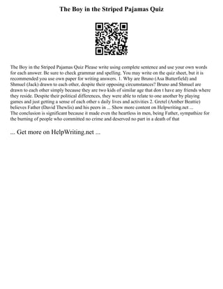 The Boy in the Striped Pajamas Quiz
The Boy in the Striped Pajamas Quiz Please write using complete sentence and use your own words
for each answer. Be sure to check grammar and spelling. You may write on the quiz sheet, but it is
recommended you use own paper for writing answers. 1. Why are Bruno (Asa Butterfield) and
Shmuel (Jack) drawn to each other, despite their opposing circumstances? Bruno and Shmuel are
drawn to each other simply because they are two kids of similar age that don t have any friends where
they reside. Despite their political differences, they were able to relate to one another by playing
games and just getting a sense of each other s daily lives and activities 2. Gretel (Amber Beattie)
believes Father (David Thewlis) and his peers in ... Show more content on Helpwriting.net ...
The conclusion is significant because it made even the heartless in men, being Father, sympathize for
the burning of people who committed no crime and deserved no part in a death of that
... Get more on HelpWriting.net ...
 