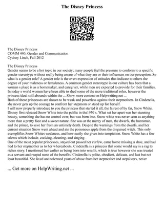 The Disney Princess
The Disney Princess
COMM 440: Gender and Communication
Cydney Linch, Fall 2012
The Disney Princess
Gender seems to be a hot topic in our society; many people feel the pressure to conform to a specific
gender stereotype without really being aware of what they are or their influences on our perception. So
what is a gender role? A gender role is the overt expression of attitudes that indicate to others the
degree of your maleness or femaleness. A common gender stereotype in our culture has been that a
woman s place is as a homemaker, and caregiver, while men are expected to provide for their families.
In today s world women have been able to shed some of the more traditional roles, however the
princess ideal still abounds within the ... Show more content on Helpwriting.net ...
Both of these princesses are shown to be weak and powerless against their stepmothers. In Cinderella,
she never gets up the courage to confront her stepmom or stand up for herself.
I will now properly introduce to you the princess that started it all, the fairest of by far, Snow White.
Disney first released Snow White into the public in the1930 s. What set her apart was her stunning
beauty, something she has no control over, but was born into. Snow white was never seen as anything
more than a pretty face and a sweet nature. She was at the mercy of men, the dwarfs, the huntsman,
and the prince, to save her from an untimely death. Despite the warnings from the dwarfs, and her
current situation Snow went ahead and ate the poisonous apple from the disguised witch. This only
exemplifies Snow Whites weakness, and how easily she gives into temptation. Snow White has a few
talents which include, cooking, cleaning, and singing.
One of the most popular princesses, stayed out passed her curfew, came home missing a shoe, and had
lied to her stepmother as to her whereabouts. Cinderella is a princess that some would say is a rag to
riches story. I mentioned her earlier as being born into wealth, which is true however she was treated
as a servant and reaped none of the benefits. Cinderella is polite, obedient, delicate, and last but not
least beautiful. She lived and tolerated years of abuse from her stepmother and stepsisters, never
... Get more on HelpWriting.net ...
 