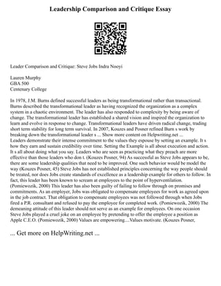 Leadership Comparison and Critique Essay
Leader Comparison and Critique: Steve Jobs Indra Nooyi
Lauren Murphy
GBA 500
Centenary College
In 1978, J.M. Burns defined successful leaders as being transformational rather than transactional.
Burns described the transformational leader as having recognized the organization as a complex
system in a chaotic environment. The leader has also responded to complexity by being aware of
change. The transformational leader has established a shared vision and inspired the organization to
learn and evolve in response to change. Transformational leaders have driven radical change, trading
short term stability for long term survival. In 2007, Kouzes and Posner refined Burn s work by
breaking down the transformational leader s ... Show more content on Helpwriting.net ...
Leaders demonstrate their intense commitment to the values they espouse by setting an example. It s
how they earn and sustain credibility over time. Setting the Example is all about execution and action.
It s all about doing what you say. Leaders who are seen as practicing what they preach are more
effective than those leaders who don t. (Kouzes Posner, 94) As successful as Steve Jobs appears to be,
there are some leadership qualities that need to be improved. One such behavior would be model the
way (Kouzes Posner, 45) Steve Jobs has not established principles concerning the way people should
be treated, nor does Jobs create standards of excellence as a leadership example for others to follow. In
fact, this leader has been known to scream at employees to the point of hyperventilation.
(Pomiewozik, 2000) This leader has also been guilty of failing to follow through on promises and
commitments. As an employer, Jobs was obligated to compensate employees for work as agreed upon
in the job contract. That obligation to compensate employees was not followed through when Jobs
fired a P.R. consultant and refused to pay the employee for completed work. (Pomiewozik, 2000) The
demeaning attitude of this leader should not serve as an example for employees. On one occasion
Steve Jobs played a cruel joke on an employee by pretending to offer the employee a position as
Apple C.E.O. (Pomiewozik, 2000) Values are empowering....Values motivate. (Kouzes Posner,
... Get more on HelpWriting.net ...
 