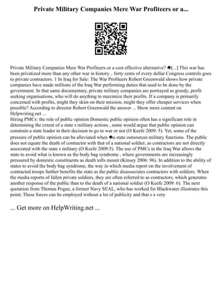 Private Military Companies Mere War Profiteers or a...
Private Military Companies Mere War Profiteers or a cost effective alternative? [...] This war has
been privatized more than any other war in history... forty cents of every dollar Congress controls goes
to private contractors. 1 In Iraq for Sale: The War Profiteers Robert Greenwald shows how private
companies have made millions of the Iraq War performing duties that used to be done by the
government. In that same documentary, private military companies are portrayed as greedy, profit
seeking organisations, who will do anything to maximize their profits. If a company is primarily
concerned with profits, might they skim on their mission, might they offer cheaper services when
possible? According to director Robert Greenwald the answer ... Show more content on
Helpwriting.net ...
Hiring PMCs: the role of public opinion Domestic public opinion often has a significant role in
determining the extent of a state s military actions , some would argue that public opinion can
constrain a state leader in their decision to go to war or not (O Keefe 2009: 5). Yet, some of the
pressure of public opinion can be alleviated when a state outsources military functions. The public
does not equate the death of contractor with that of a national soldier, as contractors are not directly
associated with the state s military (O Keefe 2009:5). The use of PMCs in the Iraq War allows the
state to avoid what is known as the body bag syndrome , where governments are increasingly
pressured by domestic constituents as death tolls mount (Kinsey 2006: 96). In addition to the ability of
states to avoid the body bag syndrome, the way in which media report on the involvement of
contracted troops further benefits the state as the public disassociates contractors with soldiers. When
the media reports of fallen private soldiers, they are often referred to as contractors, which generates
another response of the public than to the death of a national soldier (O Keefe 2009: 6). The next
quotation from Thomas Pogue, a former Navy SEAL, who has worked for Blackwater illustrates this
point; These forces can be employed without a lot of publicity and that s a very
... Get more on HelpWriting.net ...
 